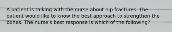 A patient is talking with the nurse about hip fractures. The patient would like to know the best approach to strengthen the bones. The nurse's best response is which of the following?