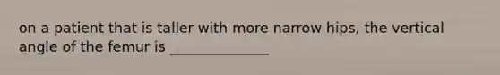 on a patient that is taller with more narrow hips, the vertical angle of the femur is ______________