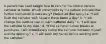 A patient has been taught how to care for his central venous catheter at home. Which statements by the patient indicate that further instruction is necessary? (Select all that apply.) a. "I will flush the catheter with heparin three times a day." b. "I will change the LuerLok cap on each catheter daily." c. "I will tape the catheter to my skin." d. "If the catheter lumen breaks or punctures, I will immediately clamp the catheter between myself and the opening." e. "I will wash my hands before working with the catheter."