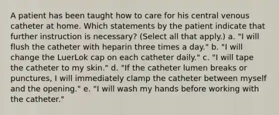 A patient has been taught how to care for his central venous catheter at home. Which statements by the patient indicate that further instruction is necessary? (Select all that apply.) a. "I will flush the catheter with heparin three times a day." b. "I will change the LuerLok cap on each catheter daily." c. "I will tape the catheter to my skin." d. "If the catheter lumen breaks or punctures, I will immediately clamp the catheter between myself and the opening." e. "I will wash my hands before working with the catheter."