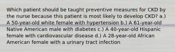 Which patient should be taught preventive measures for CKD by the nurse because this patient is most likely to develop CKD? a.) A 50-year-old white female with hypertension b.) A 61-year-old Native American male with diabetes c.) A 40-year-old Hispanic female with cardiovascular disease d.) A 28-year-old African American female with a urinary tract infection