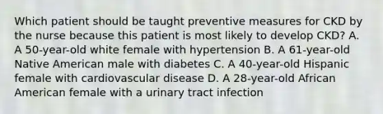 Which patient should be taught preventive measures for CKD by the nurse because this patient is most likely to develop CKD? A. A 50-year-old white female with hypertension B. A 61-year-old Native American male with diabetes C. A 40-year-old Hispanic female with cardiovascular disease D. A 28-year-old African American female with a urinary tract infection