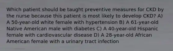 Which patient should be taught preventive measures for CKD by the nurse because this patient is most likely to develop CKD? A) A 50-year-old white female with hypertension B) A 61-year-old Native American male with diabetes C) A 40-year-old Hispanic female with cardiovascular disease D) A 28-year-old African American female with a urinary tract infection