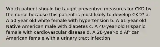 Which patient should be taught preventive measures for CKD by the nurse because this patient is most likely to develop CKD? a. A 50-year-old white female with hypertension b. A 61-year-old Native American male with diabetes c. A 40-year-old Hispanic female with cardiovascular disease d. A 28-year-old African American female with a urinary tract infection