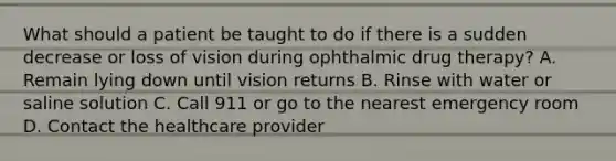 What should a patient be taught to do if there is a sudden decrease or loss of vision during ophthalmic drug therapy? A. Remain lying down until vision returns B. Rinse with water or saline solution C. Call 911 or go to the nearest emergency room D. Contact the healthcare provider