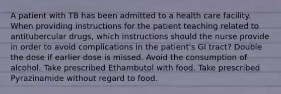 A patient with TB has been admitted to a health care facility. When providing instructions for the patient teaching related to antitubercular drugs, which instructions should the nurse provide in order to avoid complications in the patient's GI tract? Double the dose if earlier dose is missed. Avoid the consumption of alcohol. Take prescribed Ethambutol with food. Take prescribed Pyrazinamide without regard to food.