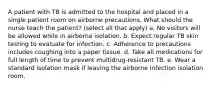 A patient with TB is admitted to the hospital and placed in a single patient room on airborne precautions. What should the nurse teach the patient? (select all that apply) a. No visitors will be allowed while in airborne isolation. b. Expect regular TB skin testing to evaluate for infection. c. Adherence to precautions includes coughing into a paper tissue. d. Take all medications for full length of time to prevent multidrug-resistant TB. e. Wear a standard isolation mask if leaving the airborne infection isolation room.