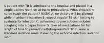 A patient with TB is admitted to the hospital and placed in a single patient room on airborne precautions. What should the nurse teach the patient? (SATA) A. no visitors will be allowed while in airborne isolation B. expect regular TB skin testing to evaluate for infection C. adherence to precautions includes coughing into a paper tissue D. take all medications for full length of time to prevent multidrug-resistant TB E. wear a standard isolation mask if leaving the airborne infection isolation room