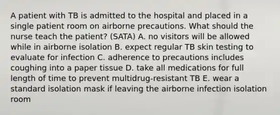 A patient with TB is admitted to the hospital and placed in a single patient room on airborne precautions. What should the nurse teach the patient? (SATA) A. no visitors will be allowed while in airborne isolation B. expect regular TB skin testing to evaluate for infection C. adherence to precautions includes coughing into a paper tissue D. take all medications for full length of time to prevent multidrug-resistant TB E. wear a standard isolation mask if leaving the airborne infection isolation room