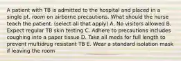 A patient with TB is admitted to the hospital and placed in a single pt. room on airborne precautions. What should the nurse teach the patient. (select all that apply) A. No visitors allowed B. Expect regular TB skin testing C. Adhere to precautions includes coughing into a paper tissue D. Take all meds for full length to prevent multidrug resistant TB E. Wear a standard isolation mask if leaving the room