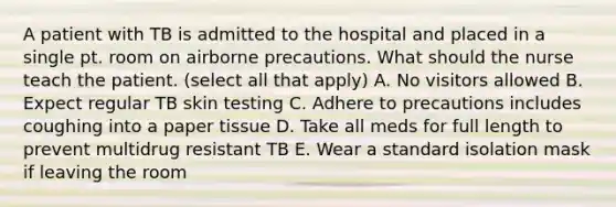 A patient with TB is admitted to the hospital and placed in a single pt. room on airborne precautions. What should the nurse teach the patient. (select all that apply) A. No visitors allowed B. Expect regular TB skin testing C. Adhere to precautions includes coughing into a paper tissue D. Take all meds for full length to prevent multidrug resistant TB E. Wear a standard isolation mask if leaving the room