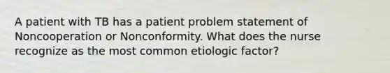 A patient with TB has a patient problem statement of Noncooperation or Nonconformity. What does the nurse recognize as the most common etiologic factor?