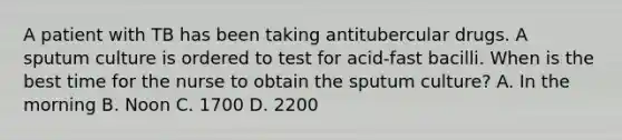 A patient with TB has been taking antitubercular drugs. A sputum culture is ordered to test for acid-fast bacilli. When is the best time for the nurse to obtain the sputum culture? A. In the morning B. Noon C. 1700 D. 2200