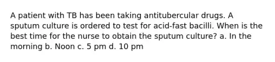 A patient with TB has been taking antitubercular drugs. A sputum culture is ordered to test for acid-fast bacilli. When is the best time for the nurse to obtain the sputum culture? a. In the morning b. Noon c. 5 pm d. 10 pm