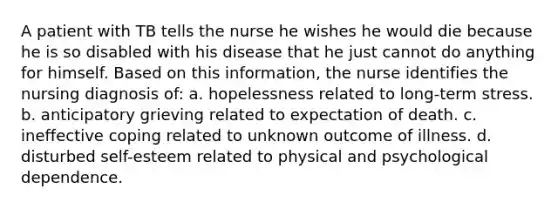 A patient with TB tells the nurse he wishes he would die because he is so disabled with his disease that he just cannot do anything for himself. Based on this information, the nurse identifies the nursing diagnosis of: a. hopelessness related to long-term stress. b. anticipatory grieving related to expectation of death. c. ineffective coping related to unknown outcome of illness. d. disturbed self-esteem related to physical and psychological dependence.