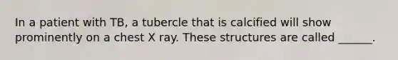 In a patient with TB, a tubercle that is calcified will show prominently on a chest X ray. These structures are called ______.