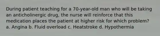 During patient teaching for a 70-year-old man who will be taking an anticholinergic drug, the nurse will reinforce that this medication places the patient at higher risk for which problem? a. Angina b. Fluid overload c. Heatstroke d. Hypothermia