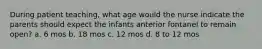 During patient teaching, what age would the nurse indicate the parents should expect the infants anterior fontanel to remain open? a. 6 mos b. 18 mos c. 12 mos d. 8 to 12 mos