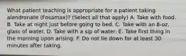 What patient teaching is appropriate for a patient taking alendronate (Fosamax)? (Select all that apply) A. Take with food. B. Take at night just before going to bed. C. Take with an 8-oz. glass of water. D. Take with a sip of water. E. Take first thing in the morning upon arising. F. Do not lie down for at least 30 minutes after taking.