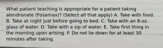 What patient teaching is appropriate for a patient taking alendronate (Fosamax)? (Select all that apply) A. Take with food. B. Take at night just before going to bed. C. Take with an 8-oz. glass of water. D. Take with a sip of water. E. Take first thing in the morning upon arising. F. Do not lie down for at least 30 minutes after taking.