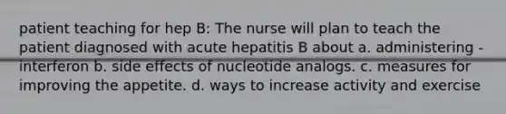 patient teaching for hep B: The nurse will plan to teach the patient diagnosed with acute hepatitis B about a. administering -interferon b. side effects of nucleotide analogs. c. measures for improving the appetite. d. ways to increase activity and exercise