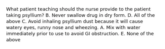 What patient teaching should the nurse provide to the patient taking psyllium? B. Never swallow drug in dry form. D. All of the above C. Avoid inhaling psyllium dust because it will cause watery eyes, runny nose and wheezing. A. Mix with water immediately prior to use to avoid GI obstruction. E. None of the above