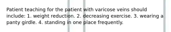 Patient teaching for the patient with varicose veins should include: 1. weight reduction. 2. decreasing exercise. 3. wearing a panty girdle. 4. standing in one place frequently.