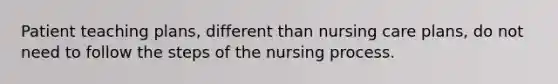 Patient teaching plans, different than nursing care plans, do not need to follow the steps of the nursing process.