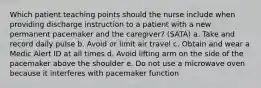 Which patient teaching points should the nurse include when providing discharge instruction to a patient with a new permanent pacemaker and the caregiver? (SATA) a. Take and record daily pulse b. Avoid or limit air travel c. Obtain and wear a Medic Alert ID at all times d. Avoid lifting arm on the side of the pacemaker above the shoulder e. Do not use a microwave oven because it interferes with pacemaker function