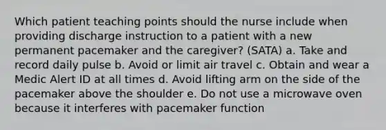 Which patient teaching points should the nurse include when providing discharge instruction to a patient with a new permanent pacemaker and the caregiver? (SATA) a. Take and record daily pulse b. Avoid or limit air travel c. Obtain and wear a Medic Alert ID at all times d. Avoid lifting arm on the side of the pacemaker above the shoulder e. Do not use a microwave oven because it interferes with pacemaker function