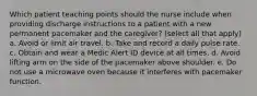 Which patient teaching points should the nurse include when providing discharge instructions to a patient with a new permanent pacemaker and the caregiver? (select all that apply) a. Avoid or limit air travel. b. Take and record a daily pulse rate. c. Obtain and wear a Medic Alert ID device at all times. d. Avoid lifting arm on the side of the pacemaker above shoulder. e. Do not use a microwave oven because it interferes with pacemaker function.