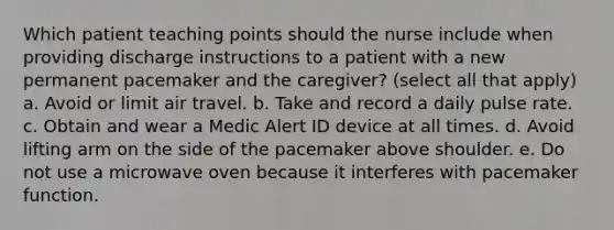 Which patient teaching points should the nurse include when providing discharge instructions to a patient with a new permanent pacemaker and the caregiver? (select all that apply) a. Avoid or limit air travel. b. Take and record a daily pulse rate. c. Obtain and wear a Medic Alert ID device at all times. d. Avoid lifting arm on the side of the pacemaker above shoulder. e. Do not use a microwave oven because it interferes with pacemaker function.