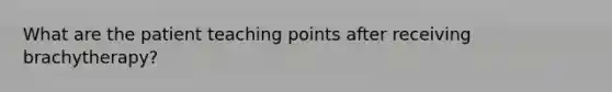 What are the patient teaching points after receiving brachytherapy?