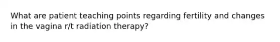 What are patient teaching points regarding fertility and changes in the vagina r/t radiation therapy?