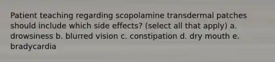 Patient teaching regarding scopolamine transdermal patches should include which side effects? (select all that apply) a. drowsiness b. blurred vision c. constipation d. dry mouth e. bradycardia