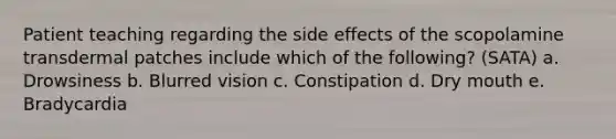 Patient teaching regarding the side effects of the scopolamine transdermal patches include which of the following? (SATA) a. Drowsiness b. Blurred vision c. Constipation d. Dry mouth e. Bradycardia