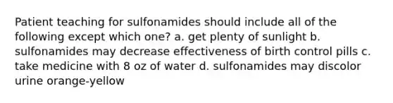 Patient teaching for sulfonamides should include all of the following except which one? a. get plenty of sunlight b. sulfonamides may decrease effectiveness of birth control pills c. take medicine with 8 oz of water d. sulfonamides may discolor urine orange-yellow