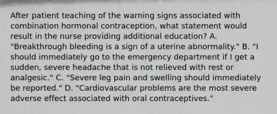 After patient teaching of the warning signs associated with combination hormonal contraception, what statement would result in the nurse providing additional education? A. "Breakthrough bleeding is a sign of a uterine abnormality." B. "I should immediately go to the emergency department if I get a sudden, severe headache that is not relieved with rest or analgesic." C. "Severe leg pain and swelling should immediately be reported." D. "Cardiovascular problems are the most severe adverse effect associated with oral contraceptives."