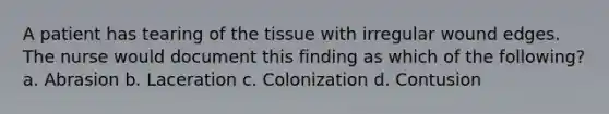 A patient has tearing of the tissue with irregular wound edges. The nurse would document this finding as which of the following? a. Abrasion b. Laceration c. Colonization d. Contusion