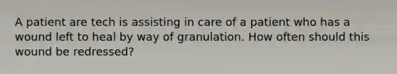 A patient are tech is assisting in care of a patient who has a wound left to heal by way of granulation. How often should this wound be redressed?