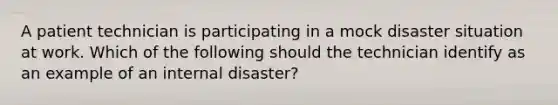 A patient technician is participating in a mock disaster situation at work. Which of the following should the technician identify as an example of an internal disaster?