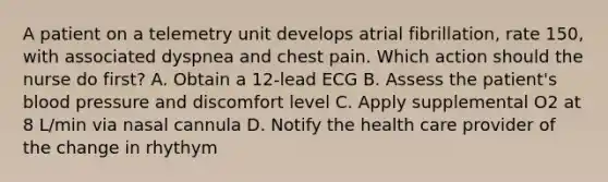 A patient on a telemetry unit develops atrial fibrillation, rate 150, with associated dyspnea and chest pain. Which action should the nurse do first? A. Obtain a 12-lead ECG B. Assess the patient's blood pressure and discomfort level C. Apply supplemental O2 at 8 L/min via nasal cannula D. Notify the health care provider of the change in rhythym