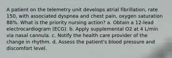 A patient on the telemetry unit develops atrial fibrillation, rate 150, with associated dyspnea and chest pain, oxygen saturation 88%. What is the priority nursing action? a. Obtain a 12-lead electrocardiogram (ECG). b. Apply supplemental O2 at 4 L/min via nasal cannula. c. Notify the health care provider of the change in rhythm. d. Assess the patient's blood pressure and discomfort level.