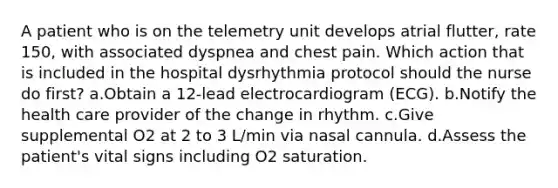 A patient who is on the telemetry unit develops atrial flutter, rate 150, with associated dyspnea and chest pain. Which action that is included in the hospital dysrhythmia protocol should the nurse do first? a.Obtain a 12-lead electrocardiogram (ECG). b.Notify the health care provider of the change in rhythm. c.Give supplemental O2 at 2 to 3 L/min via nasal cannula. d.Assess the patient's vital signs including O2 saturation.