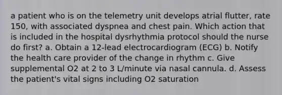 a patient who is on the telemetry unit develops atrial flutter, rate 150, with associated dyspnea and chest pain. Which action that is included in the hospital dysrhythmia protocol should the nurse do first? a. Obtain a 12-lead electrocardiogram (ECG) b. Notify the health care provider of the change in rhythm c. Give supplemental O2 at 2 to 3 L/minute via nasal cannula. d. Assess the patient's vital signs including O2 saturation