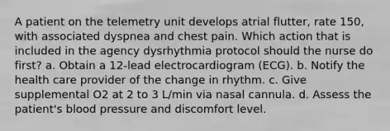 A patient on the telemetry unit develops atrial flutter, rate 150, with associated dyspnea and chest pain. Which action that is included in the agency dysrhythmia protocol should the nurse do first? a. Obtain a 12-lead electrocardiogram (ECG). b. Notify the health care provider of the change in rhythm. c. Give supplemental O2 at 2 to 3 L/min via nasal cannula. d. Assess the patient's blood pressure and discomfort level.