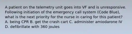 A patient on the telemetry unit goes into VF and is unresponsive. Following initiation of the emergency call system (Code Blue), what is the next priority for the nurse in caring for this patient? A. being CPR B. get the crash cart C. administer amiodarone IV D. defibrillate with 360 joules