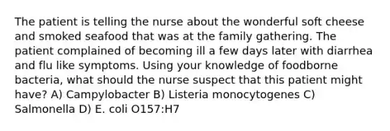 The patient is telling the nurse about the wonderful soft cheese and smoked seafood that was at the family gathering. The patient complained of becoming ill a few days later with diarrhea and flu like symptoms. Using your knowledge of foodborne bacteria, what should the nurse suspect that this patient might have? A) Campylobacter B) Listeria monocytogenes C) Salmonella D) E. coli O157:H7