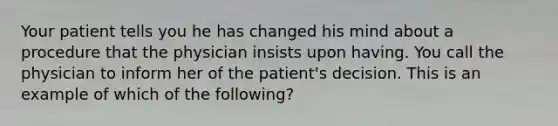 Your patient tells you he has changed his mind about a procedure that the physician insists upon having. You call the physician to inform her of the patient's decision. This is an example of which of the following?