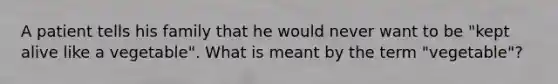 A patient tells his family that he would never want to be "kept alive like a vegetable". What is meant by the term "vegetable"?